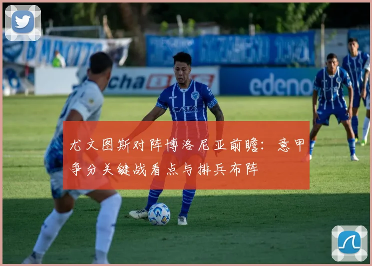 尤文图斯对阵博洛尼亚前瞻：意甲争分关键战看点与排兵布阵
