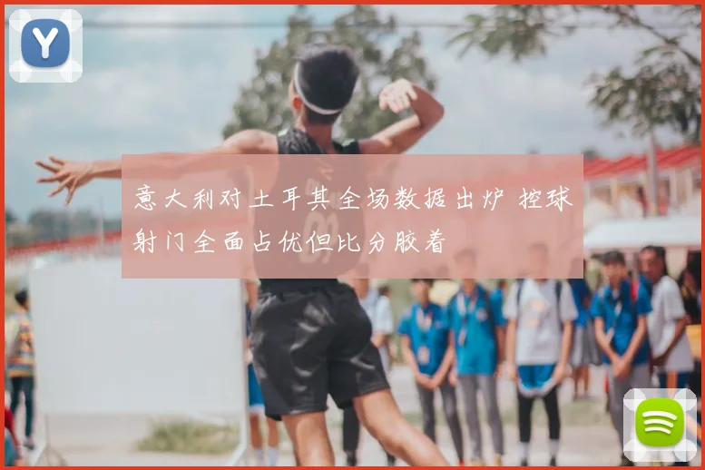 意大利对土耳其全场数据出炉 控球射门全面占优但比分胶着