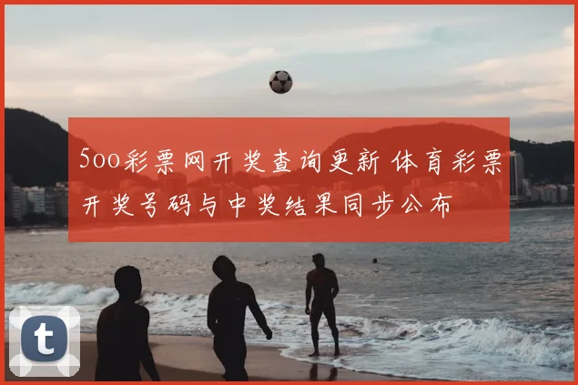 5oo彩票网开奖查询更新 体育彩票开奖号码与中奖结果同步公布