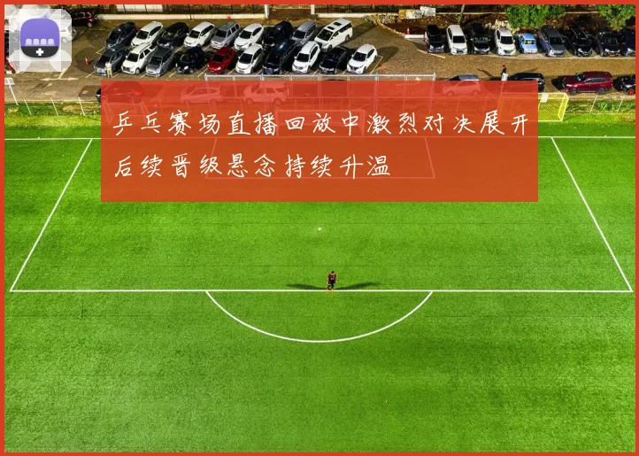 乒乓赛场直播回放中激烈对决展开后续晋级悬念持续升温